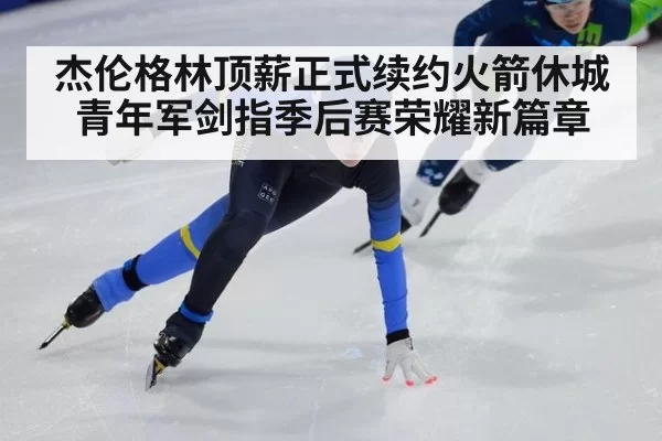 杰伦格林顶薪正式续约火箭休城青年军剑指季后赛荣耀新篇章