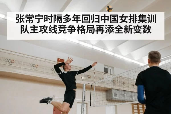 张常宁时隔多年回归中国女排集训队主攻线竞争格局再添全新变数